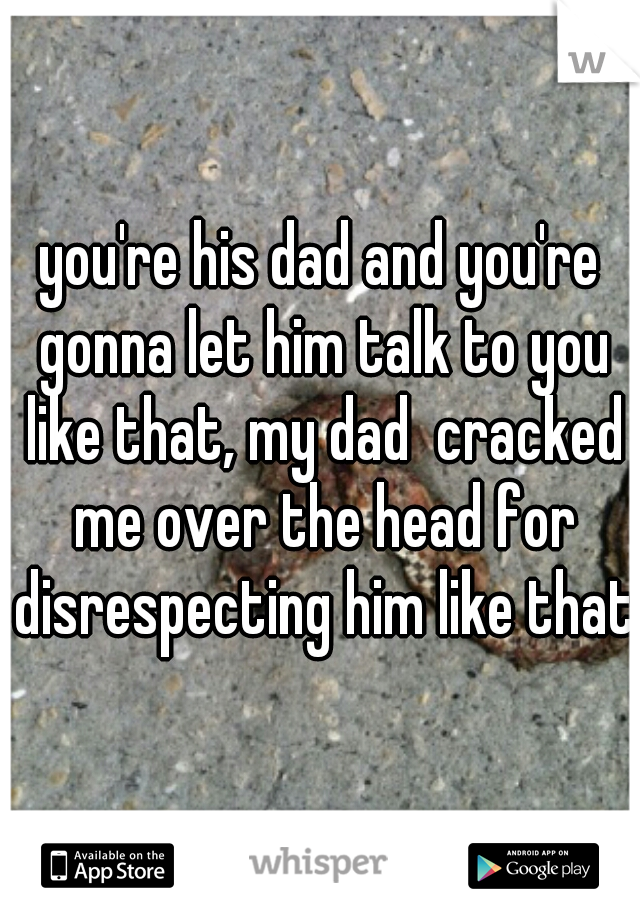 you're his dad and you're gonna let him talk to you like that, my dad  cracked me over the head for disrespecting him like that