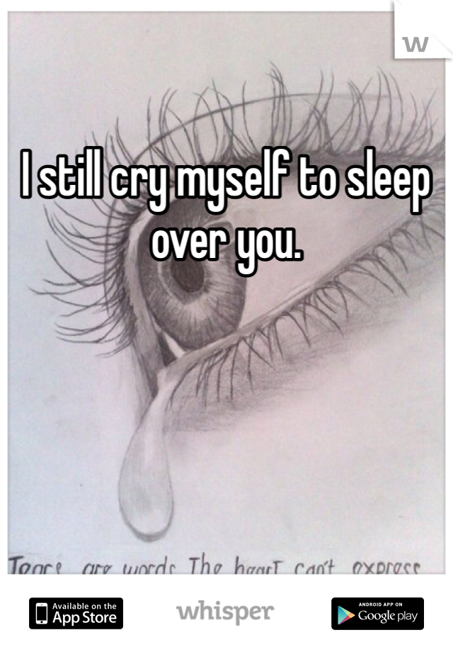 I still cry myself to sleep over you.