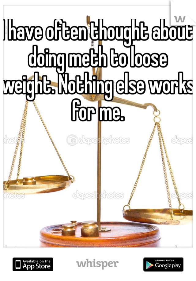 I have often thought about doing meth to loose weight. Nothing else works for me. 