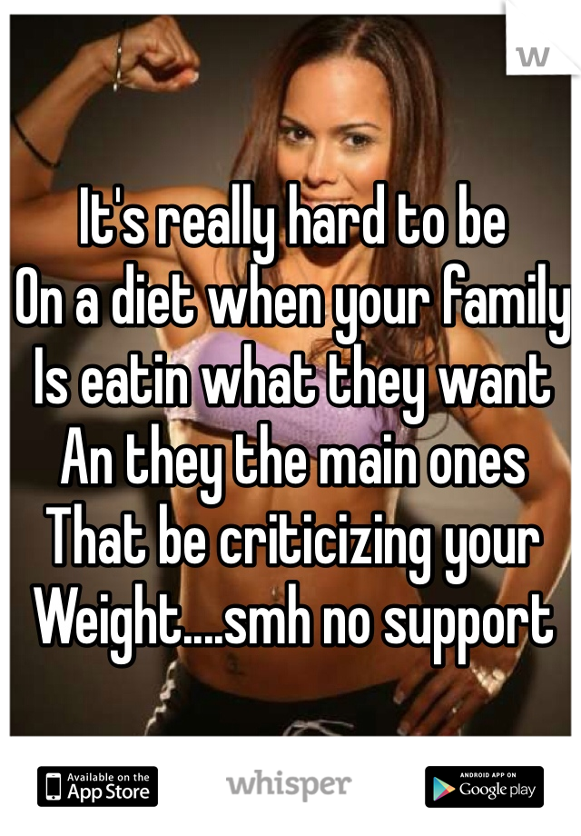 It's really hard to be
On a diet when your family
Is eatin what they want 
An they the main ones 
That be criticizing your 
Weight....smh no support
