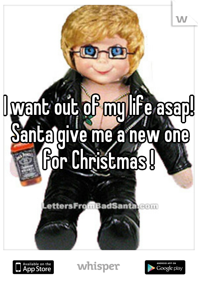 I want out of my life asap! Santa give me a new one for Christmas ! 