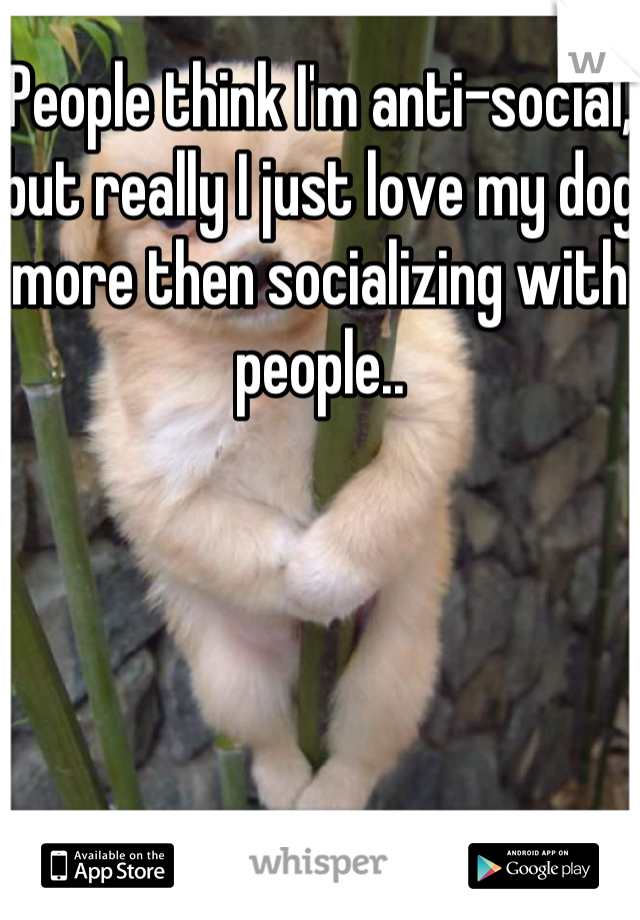 People think I'm anti-social, but really I just love my dog more then socializing with people..