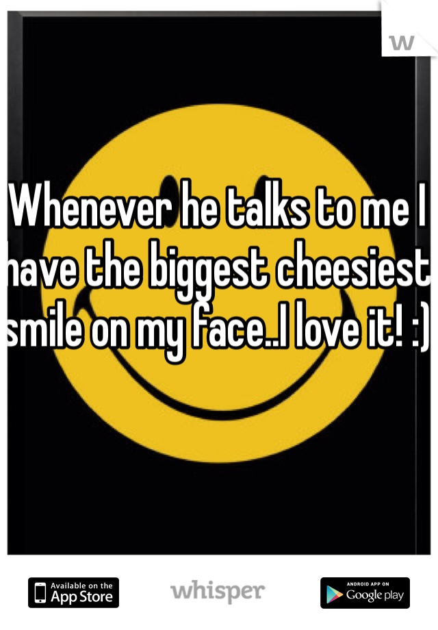 Whenever he talks to me I have the biggest cheesiest smile on my face..I love it! :)