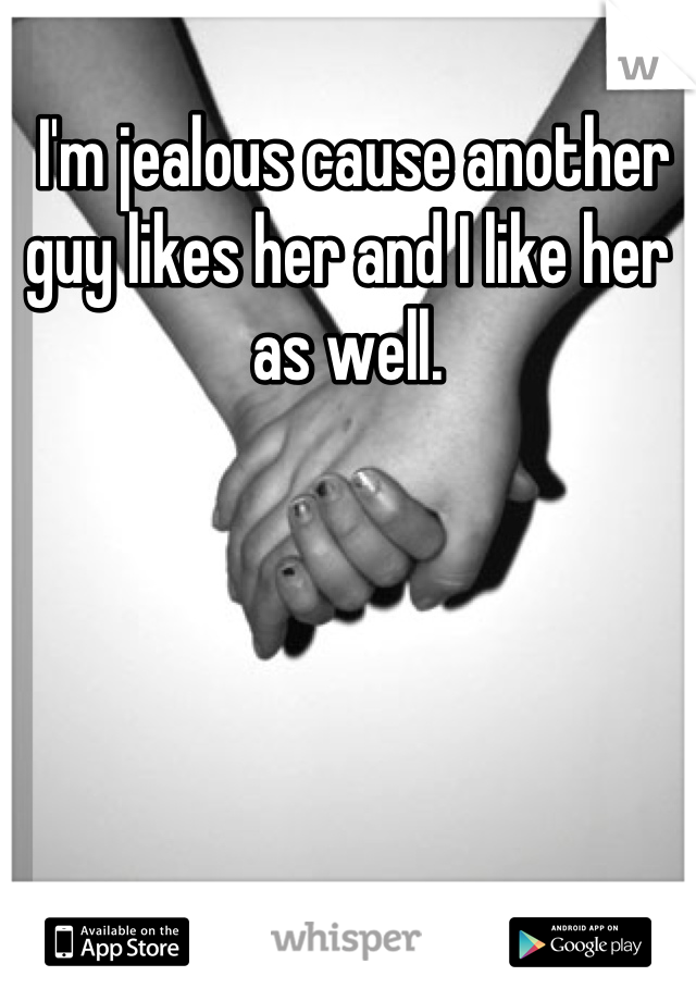  I'm jealous cause another guy likes her and I like her as well.