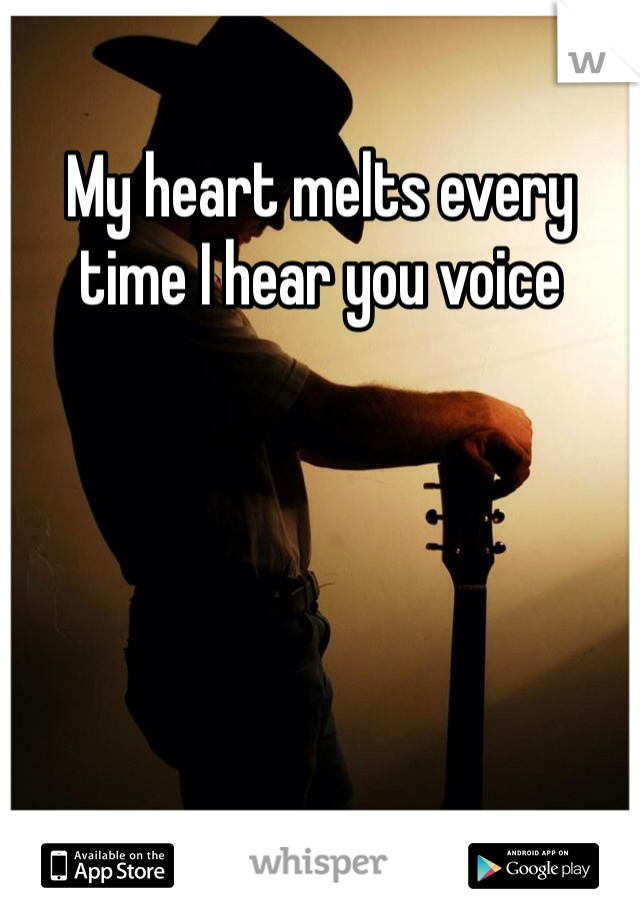 My heart melts every time I hear you voice 
