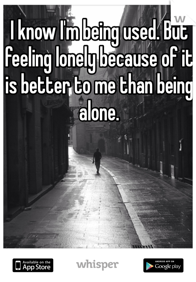 I know I'm being used. But feeling lonely because of it is better to me than being alone. 
