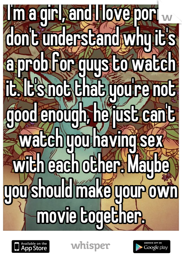 I'm a girl, and I love porn. I don't understand why it's a prob for guys to watch it. It's not that you're not good enough, he just can't watch you having sex with each other. Maybe you should make your own movie together.