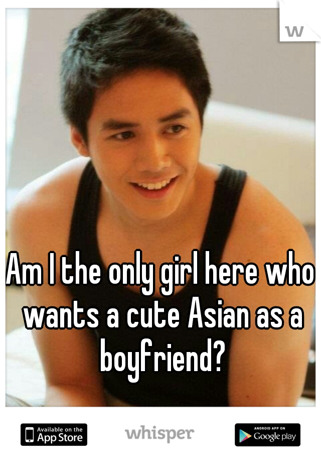 Am I the only girl here who wants a cute Asian as a boyfriend?