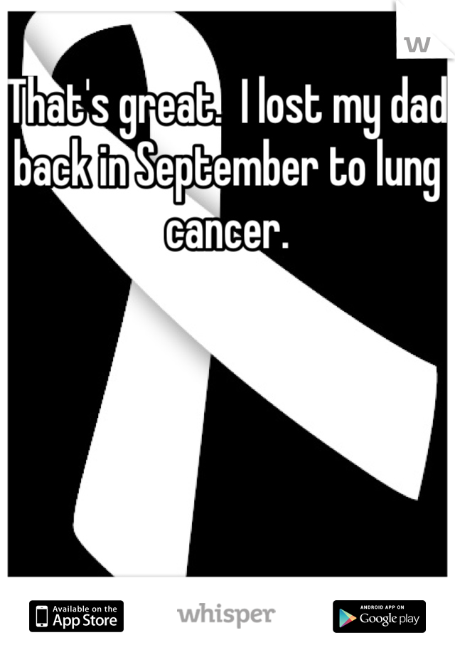 That's great.  I lost my dad back in September to lung cancer.
