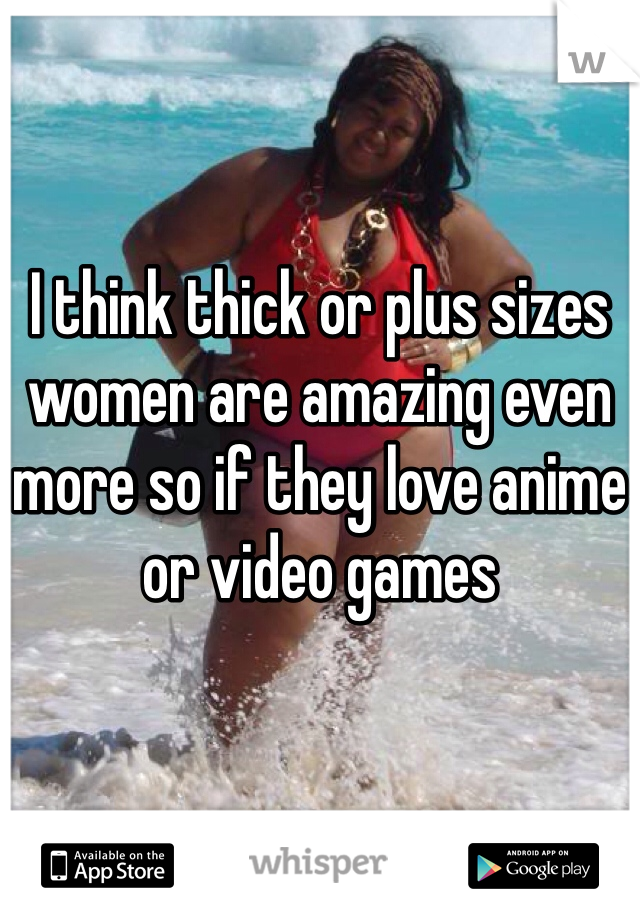 


I think thick or plus sizes women are amazing even more so if they love anime or video games 