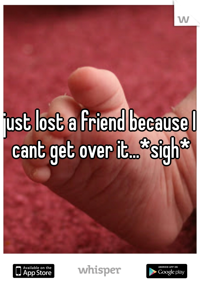 just lost a friend because I cant get over it...*sigh*