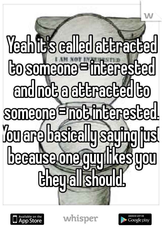 Yeah it's called attracted to someone = interested and not a attracted to someone = not interested. You are basically saying just because one guy likes you they all should. 