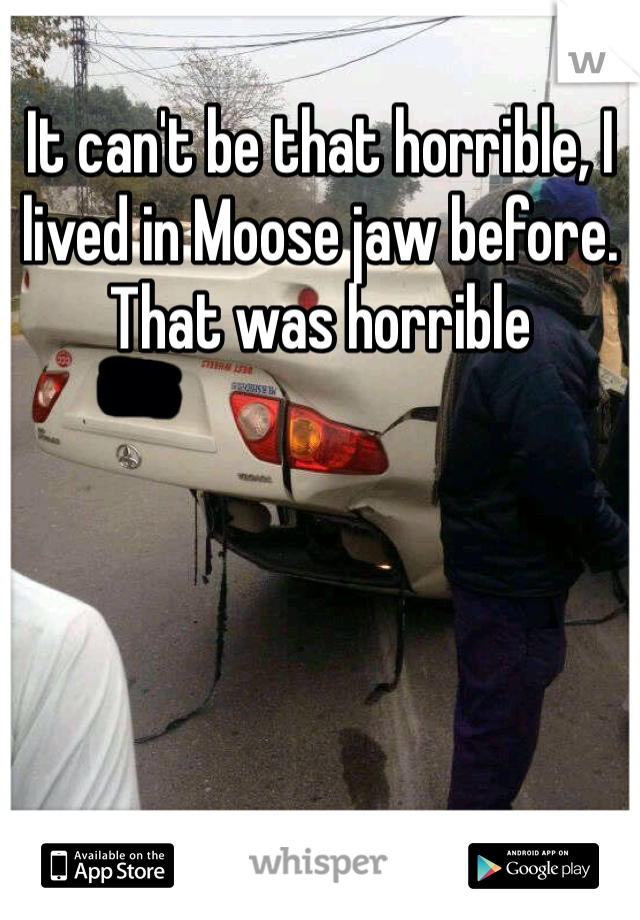 It can't be that horrible, I lived in Moose jaw before. That was horrible 
