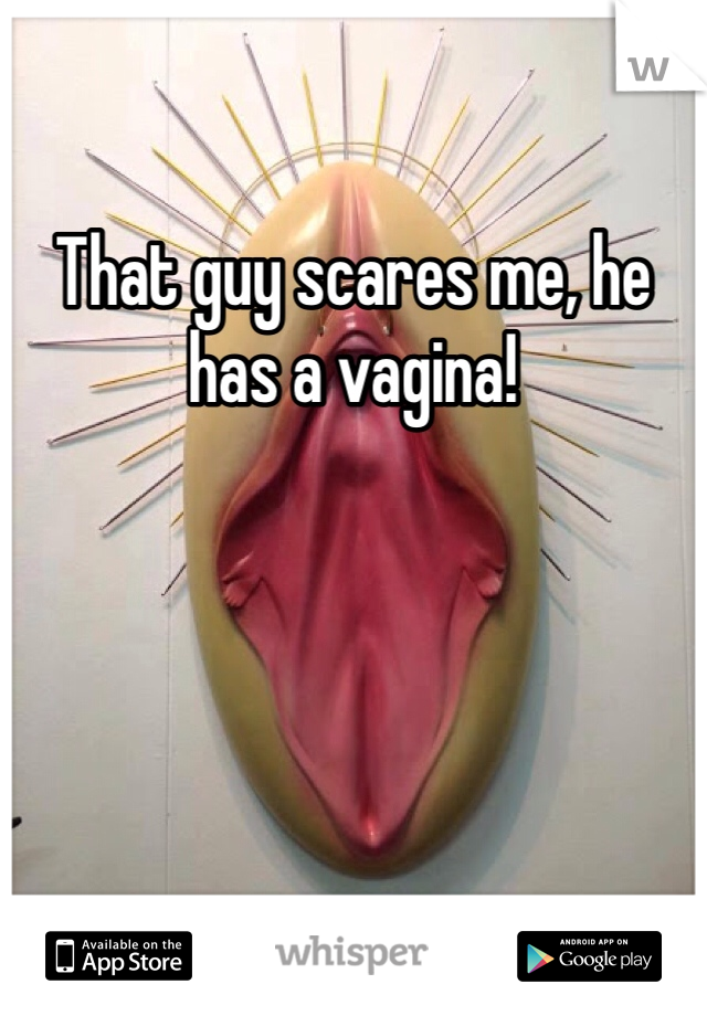 That guy scares me, he has a vagina!