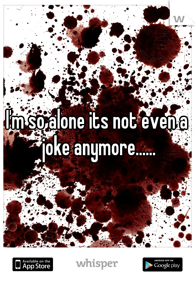 I'm so alone its not even a joke anymore......