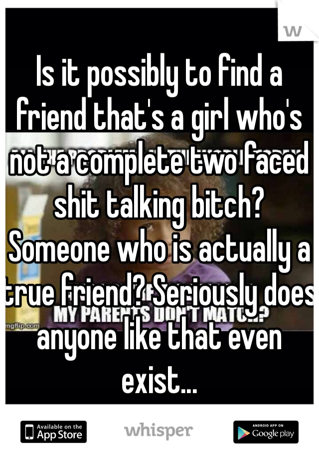 
Is it possibly to find a friend that's a girl who's not a complete two faced shit talking bitch? Someone who is actually a true friend? Seriously does anyone like that even exist...