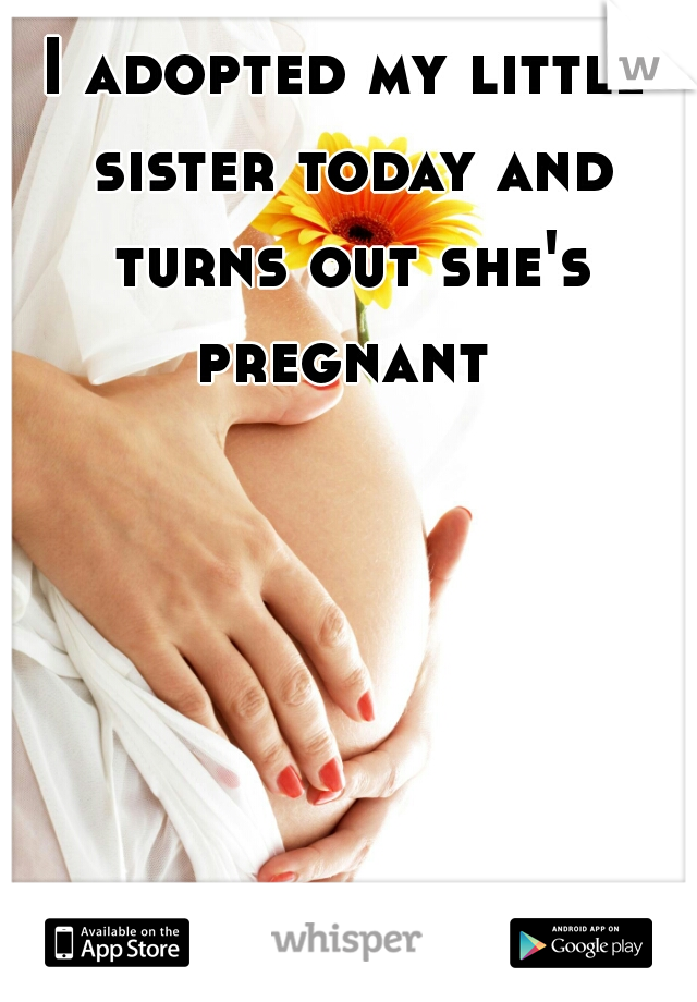 I adopted my little sister today and turns out she's pregnant 