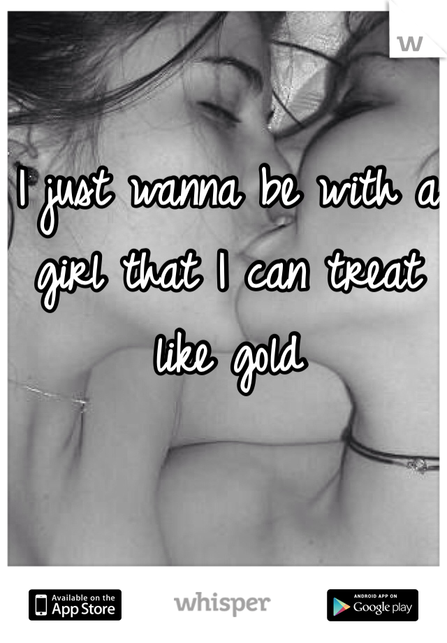 I just wanna be with a girl that I can treat like gold 