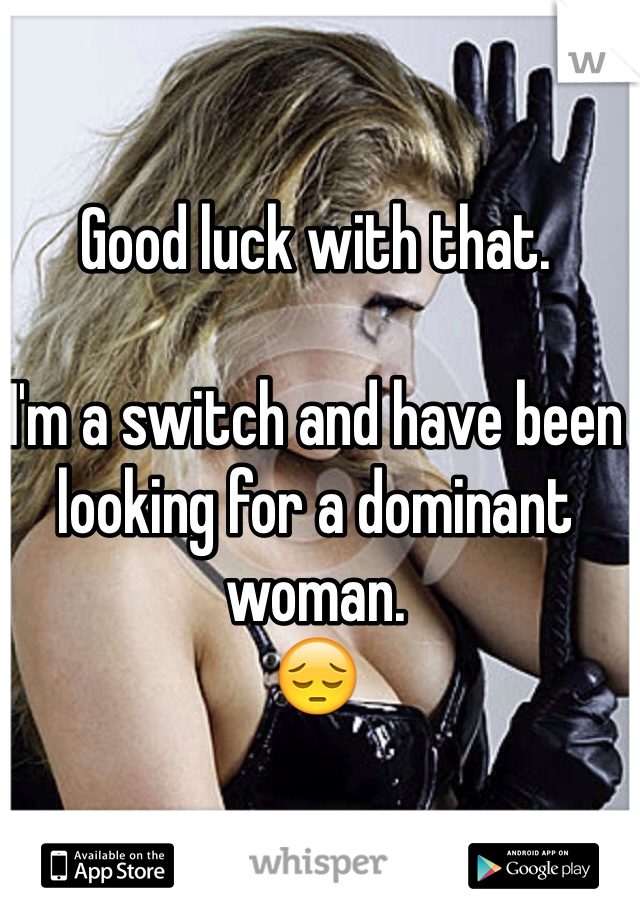 Good luck with that. 

I'm a switch and have been looking for a dominant woman.
😔