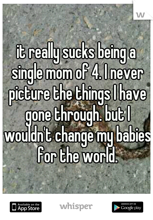 it really sucks being a single mom of 4. I never picture the things I have gone through. but I wouldn't change my babies for the world.