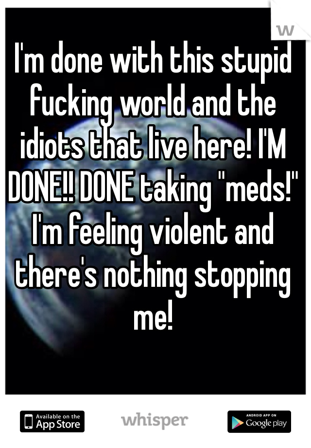 I'm done with this stupid fucking world and the idiots that live here! I'M DONE!! DONE taking "meds!" I'm feeling violent and there's nothing stopping me!