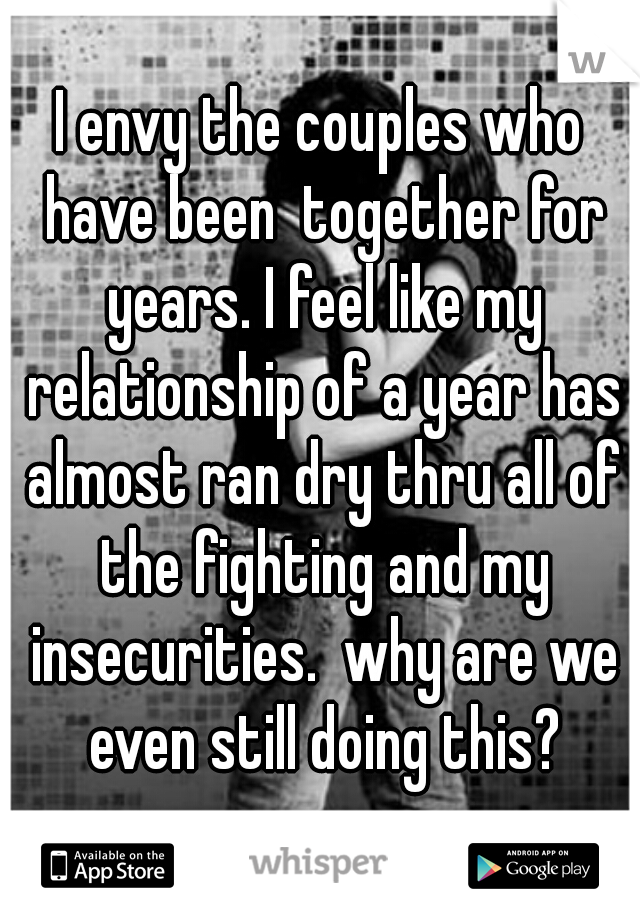 I envy the couples who have been  together for years. I feel like my relationship of a year has almost ran dry thru all of the fighting and my insecurities.  why are we even still doing this?