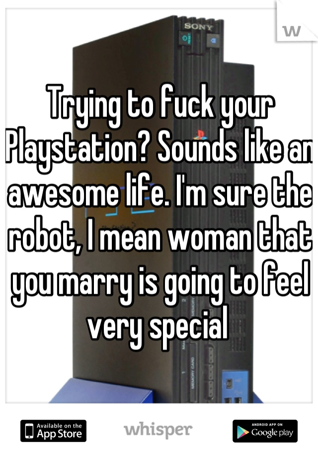 Trying to fuck your Playstation? Sounds like an awesome life. I'm sure the robot, I mean woman that you marry is going to feel very special 