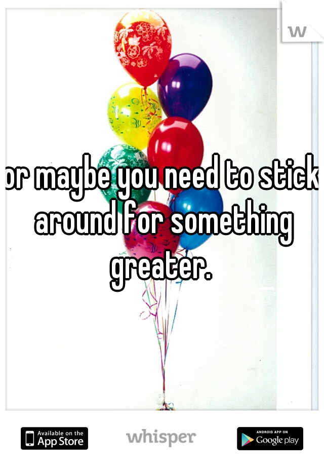 or maybe you need to stick around for something greater. 