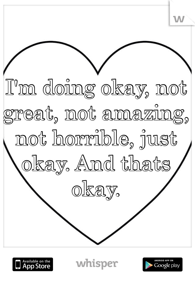 I'm doing okay, not great, not amazing, not horrible, just okay. And thats okay.