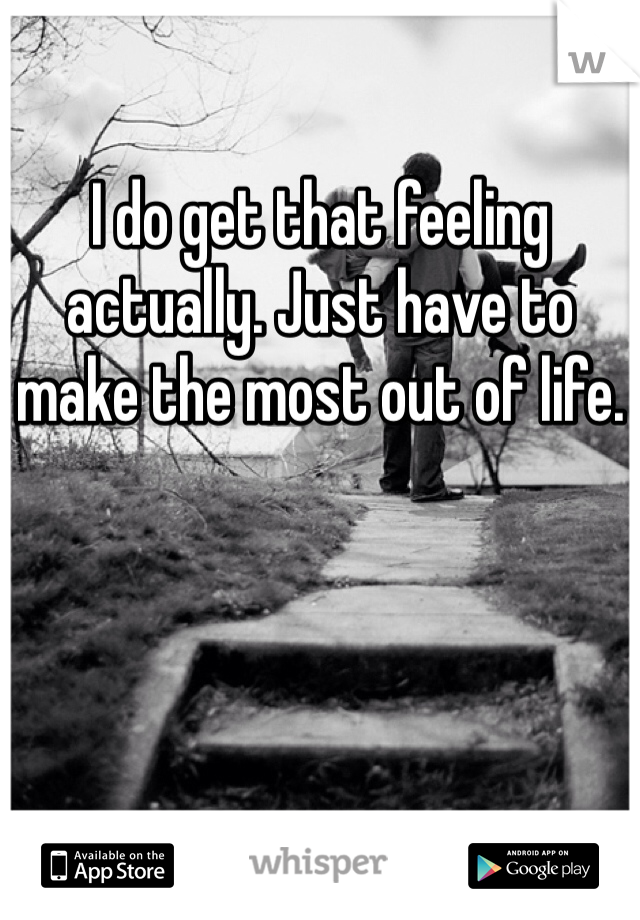 I do get that feeling actually. Just have to make the most out of life. 