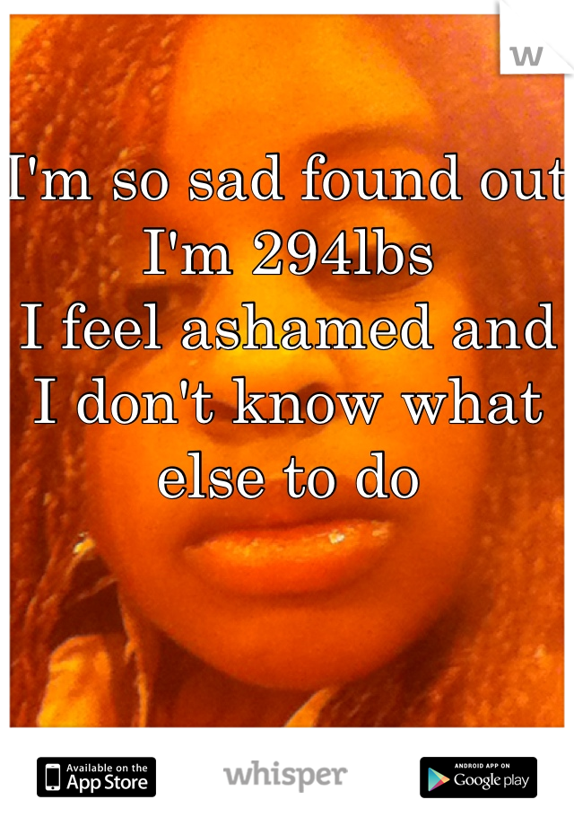 I'm so sad found out I'm 294lbs
I feel ashamed and I don't know what else to do 