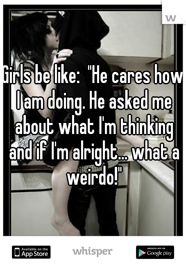 Girls be like:  "He cares how I am doing. He asked me about what I'm thinking and if I'm alright... what a weirdo!"