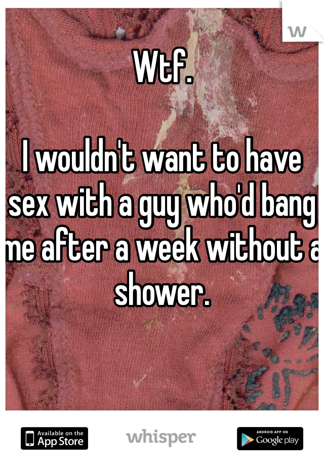 Wtf. 

I wouldn't want to have sex with a guy who'd bang me after a week without a shower. 
