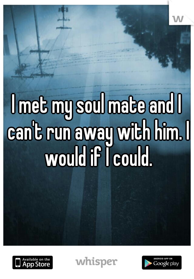 I met my soul mate and I can't run away with him. I would if I could.
