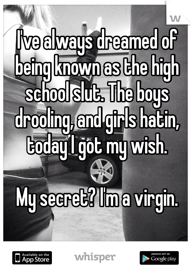 I've always dreamed of being known as the high school slut. The boys drooling, and girls hatin, today I got my wish.

My secret? I'm a virgin.