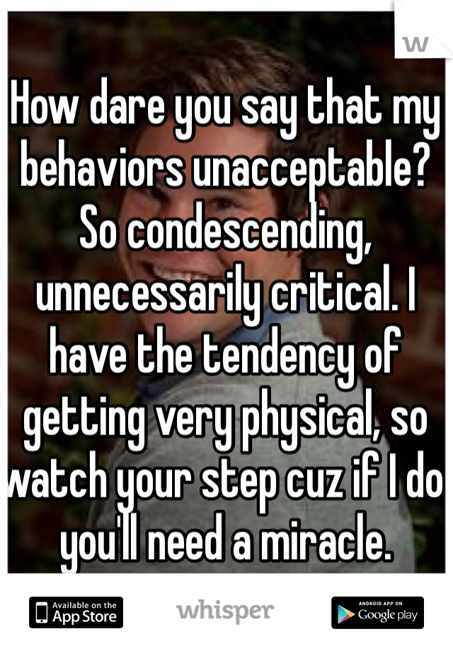 How dare you say that my behaviors unacceptable? So condescending, unnecessarily critical. I have the tendency of getting very physical, so watch your step cuz if I do you'll need a miracle. 