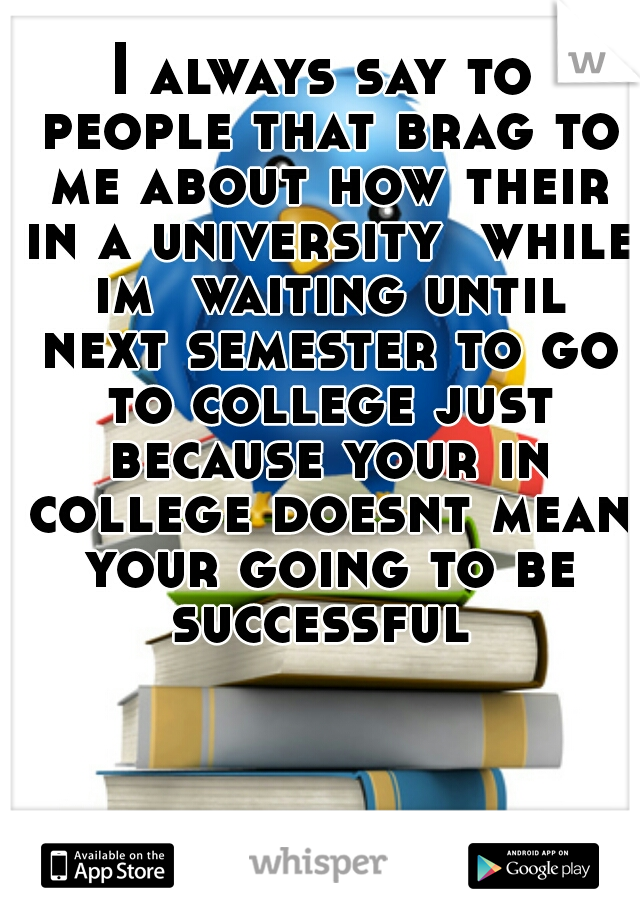 I always say to people that brag to me about how their in a university  while im  waiting until next semester to go to college just because your in college doesnt mean your going to be successful 