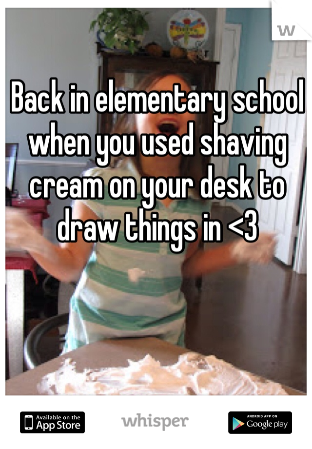 Back in elementary school when you used shaving cream on your desk to draw things in <3