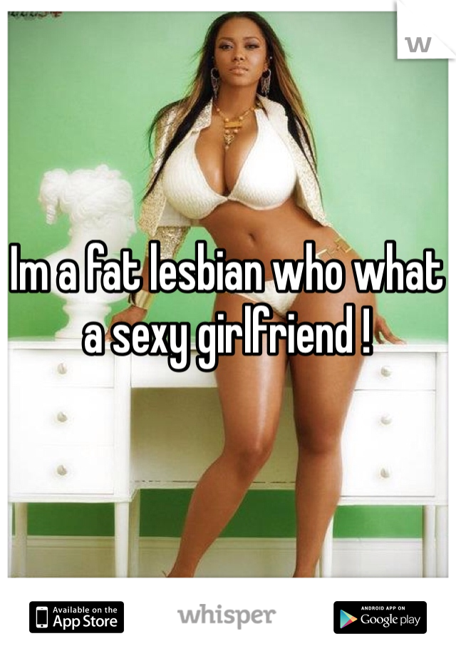 Im a fat lesbian who what a sexy girlfriend !
