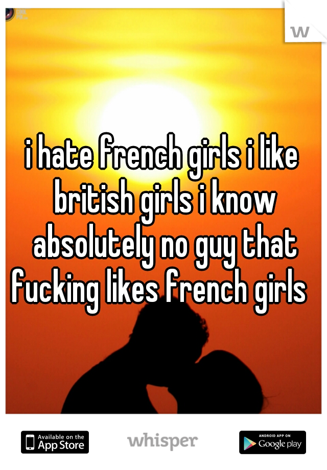 i hate french girls i like british girls i know absolutely no guy that fucking likes french girls  