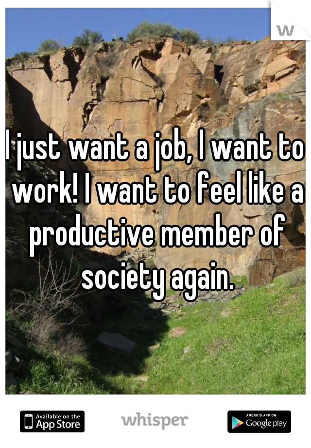 I just want a job, I want to work! I want to feel like a productive member of society again.