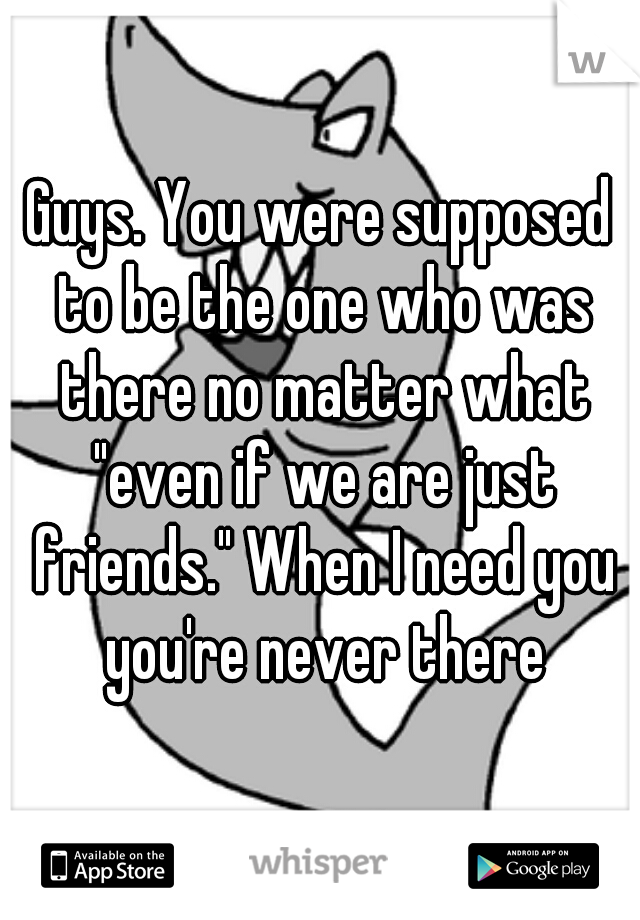 Guys. You were supposed to be the one who was there no matter what "even if we are just friends." When I need you you're never there