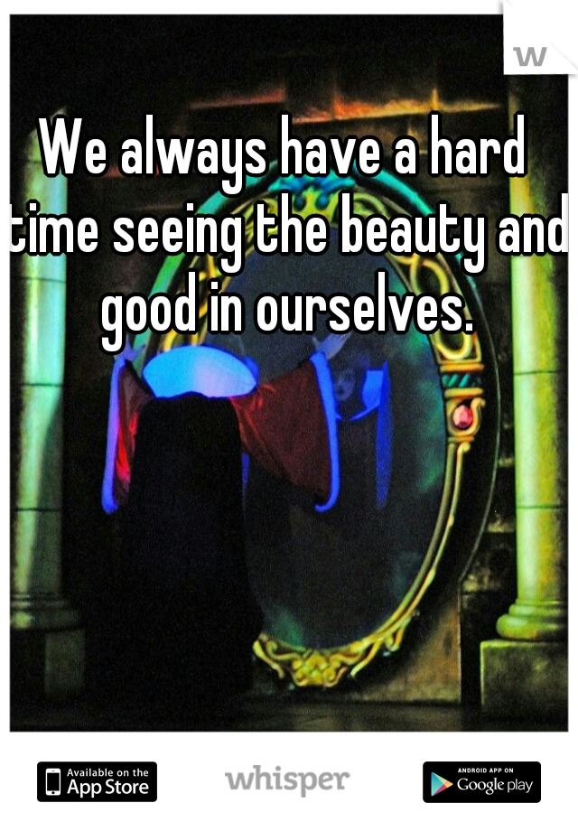 We always have a hard time seeing the beauty and good in ourselves.