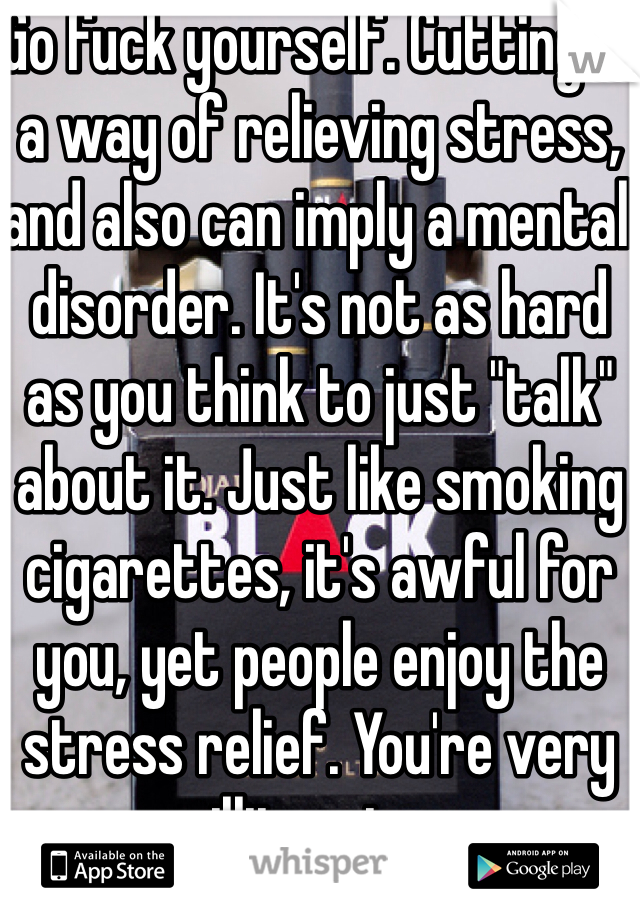 Go fuck yourself. Cutting is a way of relieving stress, and also can imply a mental disorder. It's not as hard as you think to just "talk" about it. Just like smoking cigarettes, it's awful for you, yet people enjoy the stress relief. You're very illiterate.  