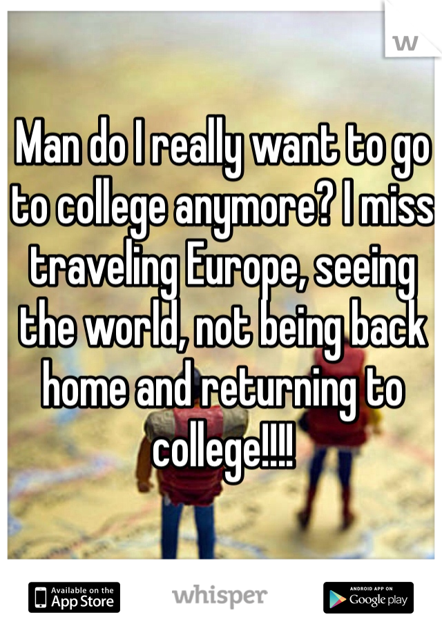 Man do I really want to go to college anymore? I miss traveling Europe, seeing the world, not being back home and returning to college!!!! 