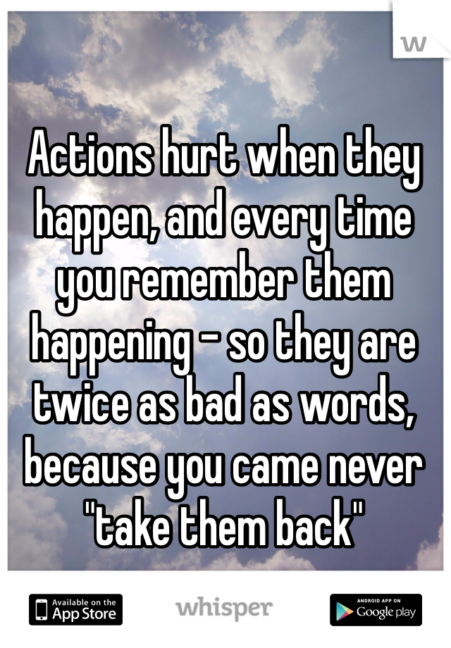 Actions hurt when they happen, and every time you remember them happening - so they are twice as bad as words, because you came never "take them back"