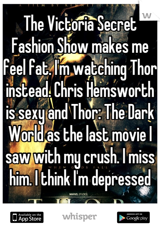 The Victoria Secret Fashion Show makes me feel fat. I'm watching Thor instead. Chris Hemsworth is sexy and Thor: The Dark World as the last movie I saw with my crush. I miss him. I think I'm depressed