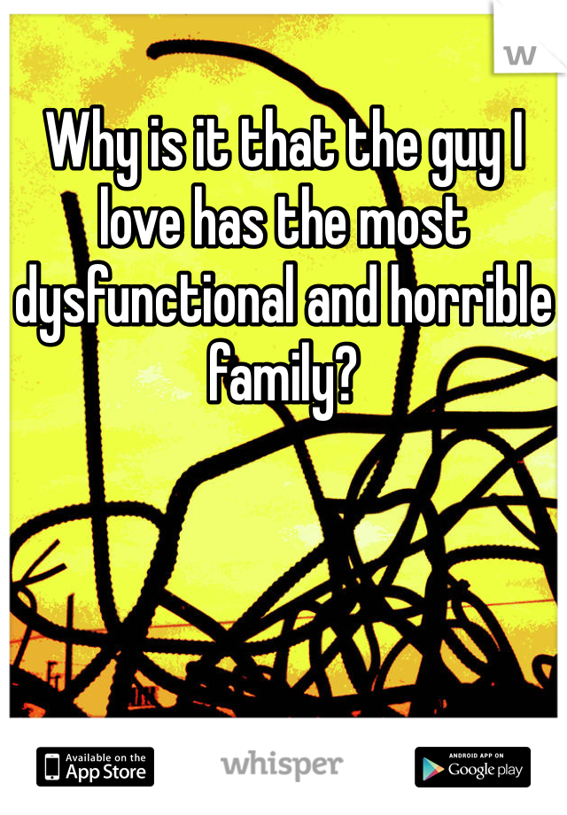 Why is it that the guy I love has the most dysfunctional and horrible family? 
