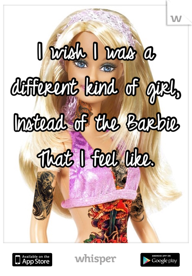 I wish I was a different kind of girl,
Instead of the Barbie
That I feel like.