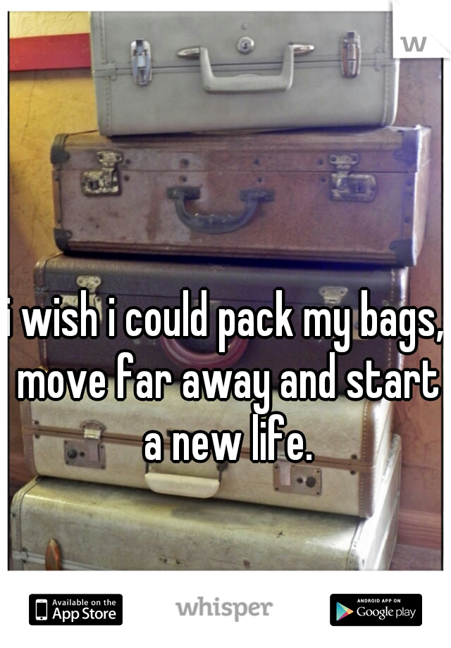 i wish i could pack my bags, move far away and start a new life.